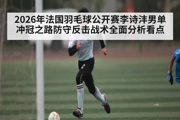 2026年法国羽毛球公开赛李诗沣男单冲冠之路防守反击战术全面分析看点